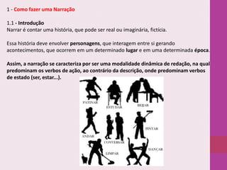 1 - Como fazer uma Narração

1.1 - Introdução
Narrar é contar uma história, que pode ser real ou imaginária, fictícia.
Essa história deve envolver personagens, que interagem entre si gerando
acontecimentos, que ocorrem em um determinado lugar e em uma determinada época.

Assim, a narração se caracteriza por ser uma modalidade dinâmica de redação, na qual
predominam os verbos de ação, ao contrário da descrição, onde predominam verbos
de estado (ser, estar...).

 