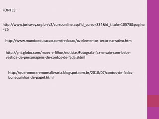FONTES:

http://www.jurisway.org.br/v2/cursoonline.asp?id_curso=834&id_titulo=10573&pagina
=26
http://www.mundoeducacao.com/redacao/os-elementos-texto-narrativo.htm
http://gnt.globo.com/maes-e-filhos/noticias/Fotografa-faz-ensaio-com-bebevestida-de-personagens-de-contos-de-fada.shtml

http://queromoraremumalivraria.blogspot.com.br/2010/07/contos-de-fadasbonequinhas-de-papel.html

 