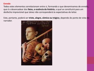 Enredo
Todos estes elementos correlacionam entre si, formando o que denominamos de enredo,
que é o desencadear dos fatos, a essência da história, a qual se constituirá para um
desfecho imprevisível que talvez não corresponderá às expectativas do leitor.
Este, portanto, poderá ser triste, alegre, cômico ou trágico, dependo do ponto de vista do
narrador.

 