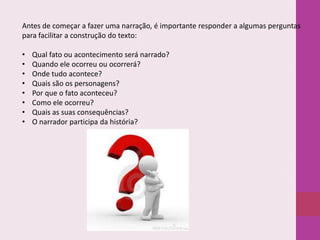 Antes de começar a fazer uma narração, é importante responder a algumas perguntas
para facilitar a construção do texto:
•
•
•
•
•
•
•
•

Qual fato ou acontecimento será narrado?
Quando ele ocorreu ou ocorrerá?
Onde tudo acontece?
Quais são os personagens?
Por que o fato aconteceu?
Como ele ocorreu?
Quais as suas consequências?
O narrador participa da história?

 