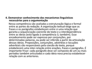 4. Demonstrar conhecimento dos mecanismos linguísticos
necessários para a argumentação
Nessa competência são avaliadas a estruturação lógica e formal
entre as partes da redação. A organização textual exige que as
frases e os parágrafos estabeleçam entre si uma relação que
garanta a sequenciação coerente do texto e a interdependência
entre as ideias (está ligada à competência 3, também). Esse
encadeamento pode ser expresso por conjunções, por
determinadas palavras, ou pode ser inferido a partir da articulação
dessas ideias. Preposições, conjunções, advérbios e locuções
adverbiais são responsáveis pela coesão do texto, porque
estabelecem uma inter-relação entre orações, frases e parágrafos. É
importante frisar: cada parágrafo deve ser composto de um ou mais
períodos também articulados e cada ideia nova precisa estabelecer
relação com as anteriores.
 