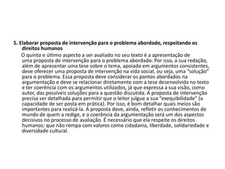 5. Elaborar proposta de intervenção para o problema abordado, respeitando os
direitos humanos
O quinto e último aspecto a ser avaliado no seu texto é a apresentação de
uma proposta de intervenção para o problema abordado. Por isso, a sua redação,
além de apresentar uma tese sobre o tema, apoiada em argumentos consistentes,
deve oferecer uma proposta de intervenção na vida social, ou seja, uma “solução”
para o problema. Essa proposta deve considerar os pontos abordados na
argumentação e deve se relacionar diretamente com a tese desenvolvida no texto
e ter coerência com os argumentos utilizados, já que expressa a sua visão, como
autor, das possíveis soluções para a questão discutida. A proposta de intervenção
precisa ser detalhada para permitir que o leitor julgue a sua “exequibilidade” (a
capacidade de ser posta em prática). Por isso, é bom detalhar quais meios são
importantes para realizá-la. A proposta deve, ainda, refletir os conhecimentos de
mundo de quem a redige, e a coerência da argumentação será um dos aspectos
decisivos no processo de avaliação. É necessário que ela respeite os direitos
humanos: que não rompa com valores como cidadania, liberdade, solidariedade e
diversidade cultural.
 
