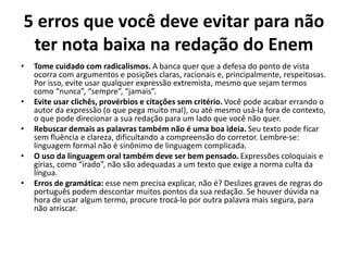 5 erros que você deve evitar para não
ter nota baixa na redação do Enem
• Tome cuidado com radicalismos. A banca quer que a defesa do ponto de vista
ocorra com argumentos e posições claras, racionais e, principalmente, respeitosas.
Por isso, evite usar qualquer expressão extremista, mesmo que sejam termos
como “nunca”, “sempre”, “jamais”.
• Evite usar clichês, provérbios e citações sem critério. Você pode acabar errando o
autor da expressão (o que pega muito mal), ou até mesmo usá-la fora de contexto,
o que pode direcionar a sua redação para um lado que você não quer.
• Rebuscar demais as palavras também não é uma boa ideia. Seu texto pode ficar
sem fluência e clareza, dificultando a compreensão do corretor. Lembre-se:
linguagem formal não é sinônimo de linguagem complicada.
• O uso da linguagem oral também deve ser bem pensado. Expressões coloquiais e
gírias, como “irado”, não são adequadas a um texto que exige a norma culta da
língua.
• Erros de gramática: esse nem precisa explicar, não é? Deslizes graves de regras do
português podem descontar muitos pontos da sua redação. Se houver dúvida na
hora de usar algum termo, procure trocá-lo por outra palavra mais segura, para
não arriscar.
 