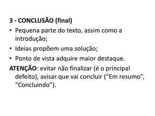 3 - CONCLUSÃO (final)
• Pequena parte do texto, assim como a
introdução;
• Ideias propõem uma solução;
• Ponto de vista adquire maior destaque.
ATENÇÃO: evitar não finalizar (é o principal
defeito), avisar que vai concluir (“Em resumo”,
“Concluindo”).
 