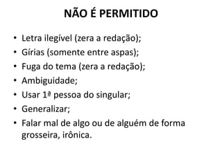 NÃO É PERMITIDO
• Letra ilegível (zera a redação);
• Gírias (somente entre aspas);
• Fuga do tema (zera a redação);
• Ambiguidade;
• Usar 1ª pessoa do singular;
• Generalizar;
• Falar mal de algo ou de alguém de forma
grosseira, irônica.
 