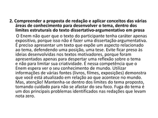 2. Compreender a proposta de redação e aplicar conceitos das várias
áreas de conhecimento para desenvolver o tema, dentro dos
limites estruturais do texto dissertativo-argumentativo em prosa
O Enem não quer que o texto do participante tenha caráter apenas
expositivo, porque isso não é fazer uma dissertação-argumentativa.
É preciso apresentar um texto que expõe um aspecto relacionado
ao tema, defendendo uma posição, uma tese. Evite ficar preso às
ideias desenvolvidas nos textos motivadores, porque foram
apresentados apenas para despertar uma reflexão sobre o tema
e não para limitar sua criatividade. É nessa competência que o
Enem espera ver o seu conhecimento de mundo. Utilizar
informações de várias fontes (livros, filmes, exposições) demonstra
que você está atualizado em relação ao que acontece no mundo.
Mas, atenção! Mantenha-se dentro dos limites do tema proposto,
tomando cuidado para não se afastar do seu foco. Fuga do tema é
um dos principais problemas identificados nas redações que levam
nota zero.
 