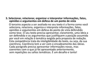 3. Selecionar, relacionar, organizar e interpretar informações, fatos,
opiniões e argumentos em defesa de um ponto de vista
O terceiro aspecto a ser avaliado no seu texto é a forma como você
seleciona, relaciona, organiza e interpreta informações, fatos,
opiniões e argumentos em defesa do ponto de vista defendido
como tese. O seu texto precisa apresentar, claramente, uma ideia a
ser defendida e os argumentos que justifiquem a posição assumida
por você em relação à temática exigida pela proposta de redação.
Esta competência trata da inteligibilidade do texto, ou seja, da sua
coerência. Coerência tem a ver com o encadeamento das ideias.
Cada parágrafo precisa apresentar informações novas, mas
coerentes com o que já foi apresentado anteriormente,
sem repetições ou saltos temáticos. É um desafio e tanto!
 