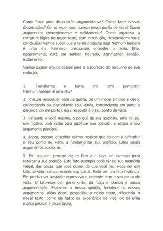 Como fazer uma dissertação argumentativa? Como fazer nossas
dissertações? Como expor com clareza nosso ponto de vista? Como
argumentar coerentemente e validamente? Como organizar a
estrutura lógica de nosso texto, com introdução, desenvolvimento e
conclusão? Vamos supor que o tema proposta seja Nenhum homem
é uma ilha. Primeiro, precisamos entender o tema. Ilha,
naturalmente, está em sentido figurado, significando solidão,
isolamento.
Vamos sugerir alguns passos para a elaboração do rascunho de sua
redação.
1.
Transforme
o
tema
Nenhum homem é uma ilha?

em

uma

pergunta:

2. Procure responder essa pergunta, de um modo simples e claro,
concordando ou discordando (ou, ainda, concordando em parte e
discordando em parte): essa resposta é o seu ponto de vista.
3. Pergunte a você mesmo, o porquê de sua resposta, uma causa,
um motivo, uma razão para justificar sua posição: aí estará o seu
argumento principal.
4. Agora, procure descobrir outros motivos que ajudem a defender
o seu ponto de vista, a fundamentar sua posição. Estes serão
argumentos auxiliares.
5. Em seguida, procure algum fato que sirva de exemplo para
reforçar a sua posição. Este fato-exemplo pode vir de sua memória
visual, das coisas que você ouviu, do que você leu. Pode ser um
fato da vida política, econômica, social. Pode ser um fato histórico.
Ele precisa ser bastante expressivo e coerente com o seu ponto de
vista. O fato-exemplo, geralmente, dá força e clareza à nossa
argumentação. Esclarece a nossa opinião, fortalece os nossos
argumentos. Além disso, pessoaliza o nosso texto, diferencia o
nosso texto: como ele nasce da experiência de vida, ele dá uma
marca pessoal à dissertação.

 