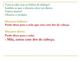 Você já sabe usar os balões de diálogo? Lembre-se que o discurso deve ser direto. Vamos treinar! Observe o modelo: Discurso indireto: Paulo disse para a mãe que está com dor de cabeça. Discurso direto: Paulo disse para a mãe : - Mãe, estou com dor de cabeça. 