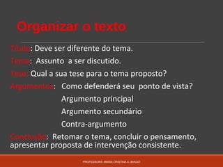 Organizar o texto
Título: Deve ser diferente do tema.
Tema: Assunto a ser discutido.
Tese: Qual a sua tese para o tema proposto?
Argumentos: Como defenderá seu ponto de vista?
Argumento principal
Argumento secundário
Contra-argumento
Conclusão: Retomar o tema, concluir o pensamento,
apresentar proposta de intervenção consistente.
PROFESSORA: MARIA CRISTINA A. BIAGIO
 