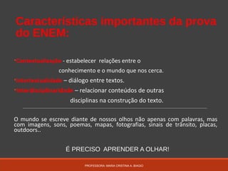 Características importantes da prova
do ENEM:
•Contextualização - estabelecer relações entre o
conhecimento e o mundo que nos cerca.
•Intertextualidade – diálogo entre textos.
•Interdisciplinaridade – relacionar conteúdos de outras
disciplinas na construção do texto.
O mundo se escreve diante de nossos olhos não apenas com palavras, mas
com imagens, sons, poemas, mapas, fotografias, sinais de trânsito, placas,
outdoors..
É PRECISO APRENDER A OLHAR!
PROFESSORA: MARIA CRISTINA A. BIAGIO
 