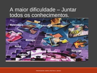 A maior dificuldade – Juntar
todos os conhecimentos.
PROFESSORA: MARIA CRISTINA A. BIAGIO
Matemática
Física
Química
Artes
Biologia
Literatura
História
Filosofia
Geografia
Religião
 