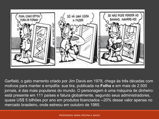 PROFESSORA: MARIA CRISTINA A. BIAGIO
Garfield, o gato marrento criado por Jim Davis em 1978, chega às três décadas com
motivos para manter a empáfia: sua tira, publicada na Folha e em mais de 2.500
jornais, é das mais populares do mundo. O personagem é uma máquina de dinheiro:
está presente em 111 países e fatura globalmente, segundo seus administradores,
quase US$ 5 bilhões por ano em produtos licenciados --20% desse valor apenas no
mercado brasileiro, onde estreou em outubro de 1985.
 