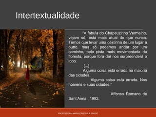Intertextualidade
PROFESSORA: MARIA CRISTINA A. BIAGIO
“A fábula do Chapeuzinho Vermelho,
vejam só, está mais atual do que nunca.
Temos que levar uma cestinha de um lugar a
outro, mas só podemos andar por um
caminho, pela pista mais movimentada da
floresta, porque fora daí nos surpreenderá o
lobo.
[...]
Alguma coisa está errada na maioria
das cidades.
Alguma coisa está errada. Nos
homens e suas cidades.”
Affonso Romano de
Sant’Anna , 1992.
 