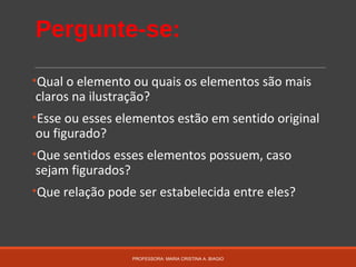 Pergunte-se:
•Qual o elemento ou quais os elementos são mais
claros na ilustração?
•Esse ou esses elementos estão em sentido original
ou figurado?
•Que sentidos esses elementos possuem, caso
sejam figurados?
•Que relação pode ser estabelecida entre eles?
PROFESSORA: MARIA CRISTINA A. BIAGIO
 