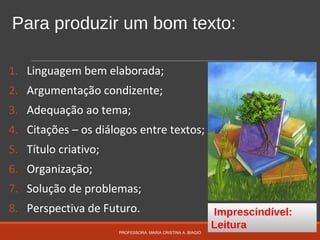 Para produzir um bom texto:
1. Linguagem bem elaborada;
2. Argumentação condizente;
3. Adequação ao tema;
4. Citações – os diálogos entre textos;
5. Título criativo;
6. Organização;
7. Solução de problemas;
8. Perspectiva de Futuro.
PROFESSORA: MARIA CRISTINA A. BIAGIO
Imprescindível:
Leitura
 