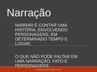 Narração
NARRAR É CONTAR UMA
HISTÓRIA, ENVOLVENDO
PERSONAGENS, EM
DETERMINADO TEMPO E
LUGAR.
O QUE NÃO PODE FALTAR EM
UMA NARRAÇÃO: FATO E
PERSONAGENS
PROFESSORA: MARIA CRISTINA A. BIAGIO
 