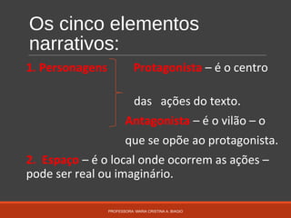 Os cinco elementos
narrativos:
1. Personagens Protagonista – é o centro
das ações do texto.
Antagonista – é o vilão – o
que se opõe ao protagonista.
2. Espaço – é o local onde ocorrem as ações –
pode ser real ou imaginário.
PROFESSORA: MARIA CRISTINA A. BIAGIO
 