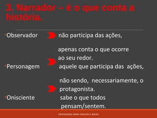 3. Narrador – é o que conta a
história.
•Observador não participa das ações,
apenas conta o que ocorre
ao seu redor.
•Personagem aquele que participa das ações,
não sendo, necessariamente, o
protagonista.
•Onisciente sabe o que todos
pensam/sentem.
PROFESSORA: MARIA CRISTINA A. BIAGIO
 