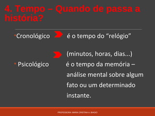 4. Tempo – Quando de passa a
história?
•Cronológico é o tempo do “relógio”
(minutos, horas, dias...)
• Psicológico é o tempo da memória –
análise mental sobre algum
fato ou um determinado
instante.
PROFESSORA: MARIA CRISTINA A. BIAGIO
 