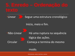 5. Enredo – Ordenação do
texto
•Linear Segue uma estrutura cronológica-
Início, meio e fim.
•Não-Linear Há uma ruptura na sequência
lógica das ações.
Circular Começa e termina do mesmo
modo.
PROFESSORA: MARIA CRISTINA A. BIAGIO
 
