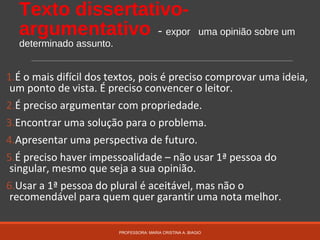 Texto dissertativo-
argumentativo - expor uma opinião sobre um
determinado assunto.
1.É o mais difícil dos textos, pois é preciso comprovar uma ideia,
um ponto de vista. É preciso convencer o leitor.
2.É preciso argumentar com propriedade.
3.Encontrar uma solução para o problema.
4.Apresentar uma perspectiva de futuro.
5.É preciso haver impessoalidade – não usar 1ª pessoa do
singular, mesmo que seja a sua opinião.
6.Usar a 1ª pessoa do plural é aceitável, mas não o
recomendável para quem quer garantir uma nota melhor.
PROFESSORA: MARIA CRISTINA A. BIAGIO
 