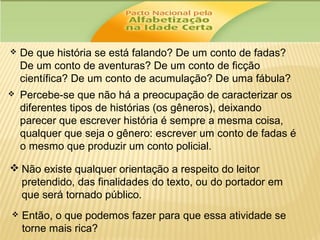 

De que história se está falando? De um conto de fadas?
De um conto de aventuras? De um conto de ficção
científica? De um conto de acumulação? De uma fábula?



Percebe-se que não há a preocupação de caracterizar os
diferentes tipos de histórias (os gêneros), deixando
parecer que escrever história é sempre a mesma coisa,
qualquer que seja o gênero: escrever um conto de fadas é
o mesmo que produzir um conto policial.

 Não existe qualquer orientação a respeito do leitor
pretendido, das finalidades do texto, ou do portador em
que será tornado público.


Então, o que podemos fazer para que essa atividade se
torne mais rica?

 