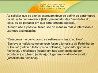 



-

Ao solicitar que os alunos escrevam deve-se definir os parâmetros
da situação comunicativa (leitor pretendido, das finalidades do
texto, ou do portador em que será tornado público).
Quando não é possível fazer isso de maneira real, é interessante
usarmos a simulação:
“Reescrevam o conto como se estivessem lendo no livro”....
“Escreva a notícia como se você fosse o jornalista da Folhinha de
S. Paulo” (define o leitor (os da Folhinha), o portador (jornal, a
Folhinha), a finalidade (relatar um fato acontecido ou por
acontecer), o gênero (notícia), o lugar enunciativo do escritor
(jornalista da Folhinha).

 