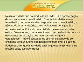 





Nessa atividade não há produção de texto. Há a apresentação
de respostas a um questionário. O conteúdo efetivamente
tematizado, portanto, é saber responder a um questionário, e
não produzir uma história, como indicado na consigna final.
A coesão textual típica de uma história, nesse sentido, não
existe. Dessa forma, o estabelecimento da coesão do texto – e a
decorrente tematização dos recursos verbais que a
estabelecem – não é conteúdo de escrita, deixando de ser
ensinada ao aluno, uma capacidade fundamental de escrita.
Podemos dizer que a atividade ensina que para escrever uma
história basta justapor frases.

 