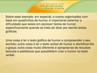 

Sobre esse exemplo, em especial, e outros organizados com
base em quadrinhos de humor, é importante salientar a
dificuldade que existe em escrever textos de humor,
especificamente quando se trata de dizer por escrito textos
gráficos.



Uma coisa é ler o texto gráfico de humor e compreender o seu
sentido; outra coisa é ler o texto verbal de humor e identificar-lhe
a graça; outra coisa muito diferente é apropriar-se de recursos
textuais e estilísticos que possibilitem criar o humor no texto
verbal.

 