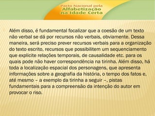 

Além disso, é fundamental focalizar que a coesão de um texto
não verbal se dá por recursos não verbais, obviamente. Dessa
maneira, será preciso prever recursos verbais para a organização
do texto escrito, recursos que possibilitem um sequenciamento
que explicite relações temporais, de causalidade etc. para os
quais pode não haver correspondência na tirinha. Além disso, há
toda a localização espacial dos personagens, que apresenta
informações sobre a geografia da história, o tempo dos fatos e,
até mesmo – a exemplo da tirinha a seguir –, pistas
fundamentais para a compreensão da intenção do autor em
provocar o riso.

 