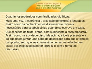 




Quadrinhos produzidos com finalidades didáticas.
Mais uma vez, a coerência e a coesão do texto são ignoradas,
assim como os conhecimentos discursivos e textuais
necessários para estabelecê-las quando se escreve um texto.
Que conceito de texto, então, está subjacente a essa proposta?
Assim como na atividade discutida acima, a ideia presente é a
de que basta juntar uma série de descrições para que o texto se
componha, sem que seja necessário pensar na relação que
essas descrições possam ter entre si e com o tema em
discussão.

 