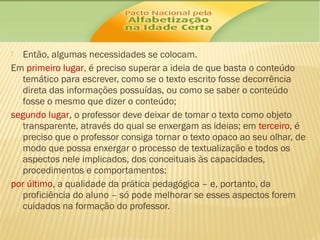 Então, algumas necessidades se colocam.
Em primeiro lugar, é preciso superar a ideia de que basta o conteúdo
temático para escrever, como se o texto escrito fosse decorrência
direta das informações possuídas, ou como se saber o conteúdo
fosse o mesmo que dizer o conteúdo;
segundo lugar, o professor deve deixar de tomar o texto como objeto
transparente, através do qual se enxergam as ideias; em terceiro, é
preciso que o professor consiga tornar o texto opaco ao seu olhar, de
modo que possa enxergar o processo de textualização e todos os
aspectos nele implicados, dos conceituais às capacidades,
procedimentos e comportamentos;
por último, a qualidade da prática pedagógica – e, portanto, da
proficiência do aluno – só pode melhorar se esses aspectos forem
cuidados na formação do professor.


 
