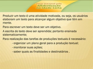 Produzir um texto é uma atividade motivada, ou seja, os usuários
elaboram um texto para alcançar algum objetivo que têm em
mente.
Para escrever um texto deve ser um objetivo.
A escrita do texto deve ser aprendida; portanto ensinada
sistematicamente;
Para realização das tarefas de produções textuais é necessário:
- organizar um plano geral para a produção textual;
- monitorar suas ações;
- saber quais as finalidades e destinatários .

 