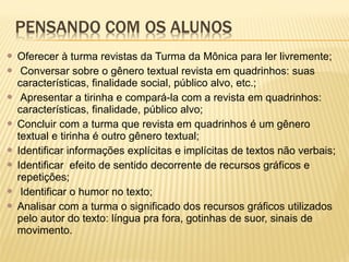 Oferecer à turma revistas da Turma da Mônica para ler livremente;
 Conversar sobre o gênero textual revista em quadrinhos: suas
características, finalidade social, público alvo, etc.;
 Apresentar a tirinha e compará-la com a revista em quadrinhos:
características, finalidade, público alvo;
 Concluir com a turma que revista em quadrinhos é um gênero
textual e tirinha é outro gênero textual;
 Identificar informações explícitas e implícitas de textos não verbais;
 Identificar efeito de sentido decorrente de recursos gráficos e
repetições;
 Identificar o humor no texto;
 Analisar com a turma o significado dos recursos gráficos utilizados
pelo autor do texto: língua pra fora, gotinhas de suor, sinais de
movimento.


 