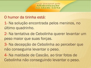 O humor da tirinha está:
1- Na solução encontrada pelos meninos, no
último quadrinho.
2- Na tentativa de Cebolinha querer levantar um
peso maior que suas forças.
3- Na decepção de Cebolinha ao perceber que
não conseguiria levantar o peso.
4- Na maldade de Cascão, ao tirar fotos de
Cebolinha não conseguindo levantar o peso.

 