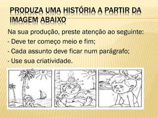 Na sua produção, preste atenção ao seguinte:
- Deve ter começo meio e fim;
- Cada assunto deve ficar num parágrafo;
- Use sua criatividade.
- Utilize a pontuação adequada.

 