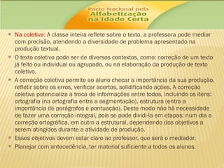 








Na coletiva: A classe inteira reflete sobre o texto, a professora pode mediar
com precisão, atendendo a diversidade de problema apresentado na
produção textual.
O texto coletivo pode ser de diversos contextos, como: correção de um texto
já feito ou individual ou agrupado, ou na elaboração da produção de texto
coletivo.
A correção coletiva permite ao aluno checar a importância da sua produção,
refletir sobre os erros, verificar acertos, solidificando ações. A correção
coletiva potencializa a troca de informações entre todos, incluindo os itens:
ortografia (na ortografia entra a segmentação), estrutura (entra a
importância de parágrafos e pontuação). Deste modo não há necessidade
de fazer uma correção integral, pois se pode dividi-la em etapas: num dia a
correção ortográfica, em outro a estrutural, dependendo dos objetivos a
serem atingidos durante a atividade de produção.
Esses objetivos devem estar claro ao professor, que será o mediador.
Planejar com antecedência, ter material suficiente a todos os alunos.

 