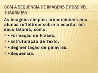As imagens simples proporcionam aos
alunos refletirem sobre a escrita, em
seus fatores, como:
•Formação de Frases,
•Estruturação de Texto,
•Segmentação de palavras,
•Sequência.

 