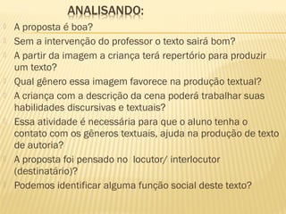 












A proposta é boa?
Sem a intervenção do professor o texto sairá bom?
A partir da imagem a criança terá repertório para produzir
um texto?
Qual gênero essa imagem favorece na produção textual?
A criança com a descrição da cena poderá trabalhar suas
habilidades discursivas e textuais?
Essa atividade é necessária para que o aluno tenha o
contato com os gêneros textuais, ajuda na produção de texto
de autoria?
A proposta foi pensado no locutor/ interlocutor
(destinatário)?
Podemos identificar alguma função social deste texto?

 