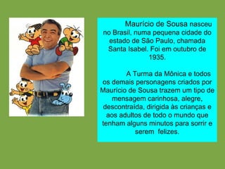 Maurício de Sousa   nasceu no Brasil, numa pequena cidade do estado de São Paulo, chamada Santa Isabel. Foi em outubro de 1935. A Turma da Mônica e todos os demais personagens criados por Maurício de Sousa trazem um tipo de mensagem carinhosa, alegre, descontraída, dirigida às crianças e aos adultos de todo o mundo que tenham alguns minutos para sorrir e serem  felizes. 