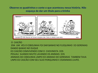 Observe os quadrinhos e conte o que aconteceu nessa história. Não esqueça de dar um título para a tirinha O  CASCÃO ERA  UM  VES O CEBOLINHA FOI DAR BANHO NO FLOQUINHO  EO GEREMIAS DANDO BANHO NO DUQUE EO CASCÃO COMVIVENDO COM O  CHOVINISTA  EOS PESUAU  SUANDO MUITO LAVANDO OS ANIMAIS  EOS  ANIMAIS DO CEBOLINHA LIMPO EO ANIMAO DO GEREMIAS  TAMBEM TAVA LINPO EO CASCÃO COM SEU SUJO PORQUINHO E OSANIMAIS LImPO. 