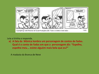 Leia a tirinha e responda. A fala da  Mônica lembra um personagem de contos de fadas. Qual é o conto de fadas em que a  personagem diz: “Espelho, espelho meu... existe alguém mais bela que eu?”  A madasta da Branca de Neve 