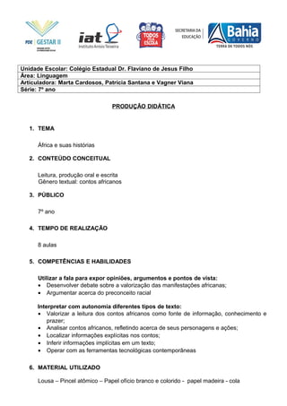 Unidade Escolar: Colégio Estadual Dr. Flaviano de Jesus Filho
Área: Linguagem
Articuladora: Marta Cardosos, Patrícia Santana e Vagner Viana
Série: 7º ano

                                  PRODUÇÃO DIDÁTICA


   1. TEMA

      África e suas histórias

   2. CONTEÚDO CONCEITUAL

      Leitura, produção oral e escrita
      Gênero textual: contos africanos

   3. PÚBLICO

      7º ano

   4. TEMPO DE REALIZAÇÃO

      8 aulas

   5. COMPETÊNCIAS E HABILIDADES

      Utilizar a fala para expor opiniões, argumentos e pontos de vista:
      • Desenvolver debate sobre a valorização das manifestações africanas;
      • Argumentar acerca do preconceito racial

      Interpretar com autonomia diferentes tipos de texto:
      • Valorizar a leitura dos contos africanos como fonte de informação, conhecimento e
          prazer;
      • Analisar contos africanos, refletindo acerca de seus personagens e ações;
      • Localizar informações explícitas nos contos;
      • Inferir informações implícitas em um texto;
      • Operar com as ferramentas tecnológicas contemporâneas

   6. MATERIAL UTILIZADO

      Lousa – Pincel atômico – Papel ofício branco e colorido - papel madeira - cola
 