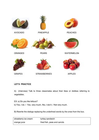 AVOCADO PINEAPPLE PEACHES
ORANGES PEARS WATERMELON
GRAPES STRAWBERRIES APPLES
LET’S PRACTICE
A) (Interview) Talk to three classmates about their likes or dislikes referring to
vegetables.
EX: a) Do you like lettuce?
b) Yes, I do. / Yes, very much. /No, I don’t. / Not very much.
B) Rewrite the dialogs replacing the underlined words by the ones from the box.
strawberry ice cream turkey sandwich
orange juice fried fish, peas and carrots
 