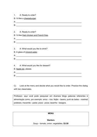 1. A: Ready to order?
B: I’d like a cheeseburger.
A: ____________________________________________________________
B: ____________________________________________________________
2. A: Ready to order?
B: I’d like fried chicken and French fries.
A: ____________________________________________________________
B: ____________________________________________________________
3. A: What would you like to drink?
B: A glass of mineral water.
A: ____________________________________________________________
B: ____________________________________________________________
4. A: What would you like for dessert?
B: Apple pie, please.
A: ____________________________________________________________
B: ____________________________________________________________
C) Look at the menu and decide what you would like to order. Practice the dialog
with two classmates.
Professor, aqui você pode pesquisar em diversos blogs palavras referentes à
alimentação como, por exemplo: arroz - rice; feijão - beans; purê de batas - mashed
potatoes; macarrão - pasta; pizza - pizza; lasanha - lasagna.
MENU
Starters
Soup – tomato, onion, vegetables, $3.50
 