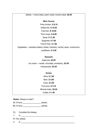 Salads – mixed salad, green salad, tomato salad, $2.50
Main Course
Fried chicken, $ 8.10
Grilled fish, $ 10.20
Fried fish, $ 10.00
Pork chops, $ 6.99
Steak, $ 11.20
Spaghetti, $ 7.00
French fries, $ 1.90
Vegetables – potatoes (baked, boiled, mashed), carrots, peas, mushrooms,
cauliflower, $ 3.50
Desserts
Apple pie, $3.00
Ice cream – vanilla, chocolate, strawberry, $3.50
Cheesecake, $3.20
Drinks
Wine, $ 7.00
Beer, $ 3.80
Coke, $ 2.50
Fruit juice, $ 3.10
Mineral water, $2.22
Coffee, $ 1.50
Waiter: Ready to order?
A: I’ll have _________________, please.
B: I’d have _________________, please.
D) Complete the dialogs.
1. A: ___________________________________________________
B: Yes, please.
2. A: ___________________________________________________
 