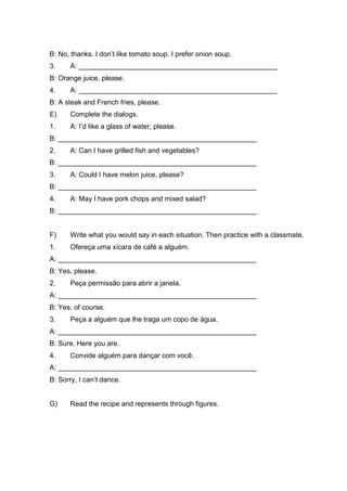 B: No, thanks. I don’t like tomato soup. I prefer onion soup.
3. A: ___________________________________________________
B: Orange juice, please.
4. A: ___________________________________________________
B: A steak and French fries, please.
E) Complete the dialogs.
1. A: I’d like a glass of water, please.
B: ___________________________________________________
2. A: Can I have grilled fish and vegetables?
B: ___________________________________________________
3. A: Could I have melon juice, please?
B: ___________________________________________________
4. A: May I have pork chops and mixed salad?
B: ___________________________________________________
F) Write what you would say in each situation. Then practice with a classmate.
1. Ofereça uma xícara de café a alguém.
A: ___________________________________________________
B: Yes, please.
2. Peça permissão para abrir a janela.
A: ___________________________________________________
B: Yes, of course.
3. Peça a alguém que lhe traga um copo de água.
A: ___________________________________________________
B: Sure. Here you are.
4. Convide alguém para dançar com você.
A: ___________________________________________________
B: Sorry, I can’t dance.
G) Read the recipe and represents through figures.
 
