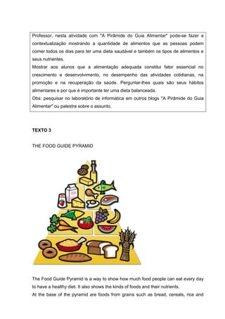 Professor, nesta atividade com "A Pirâmide do Guia Alimentar" pode-se fazer a
contextualização mostrando a quantidade de alimentos que as pessoas podem
comer todos os dias para ter uma dieta saudável e também os tipos de alimentos e
seus nutrientes.
Mostrar aos alunos que a alimentação adequada constitui fator essencial no
crescimento e desenvolvimento, no desempenho das atividades cotidianas, na
promoção e na recuperação da saúde. Perguntar-lhes quais são seus hábitos
alimentares e por que é importante ter uma dieta balanceada.
Obs: pesquisar no laboratório de informática em outros blogs "A Pirâmide do Guia
Alimentar" ou palestra sobre o assunto.
TEXTO 3
THE FOOD GUIDE PYRAMID
The Food Guide Pyramid is a way to show how much food people can eat every day
to have a healthy diet. It also shows the kinds of foods and their nutrients.
At the base of the pyramid are foods from grains such as bread, cereals, rice and
 