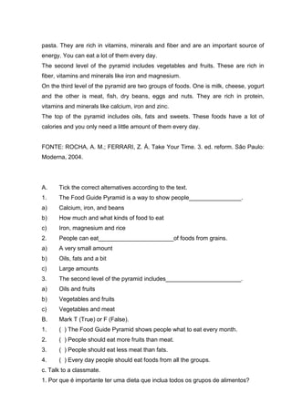 pasta. They are rich in vitamins, minerals and fiber and are an important source of
energy. You can eat a lot of them every day.
The second level of the pyramid includes vegetables and fruits. These are rich in
fiber, vitamins and minerals like iron and magnesium.
On the third level of the pyramid are two groups of foods. One is milk, cheese, yogurt
and the other is meat, fish, dry beans, eggs and nuts. They are rich in protein,
vitamins and minerals like calcium, iron and zinc.
The top of the pyramid includes oils, fats and sweets. These foods have a lot of
calories and you only need a little amount of them every day.
FONTE: ROCHA, A. M.; FERRARI, Z. Á. Take Your Time. 3. ed. reform. São Paulo:
Moderna, 2004.
A. Tick the correct alternatives according to the text.
1. The Food Guide Pyramid is a way to show people________________.
a) Calcium, iron, and beans
b) How much and what kinds of food to eat
c) Iron, magnesium and rice
2. People can eat_______________________of foods from grains.
a) A very small amount
b) Oils, fats and a bit
c) Large amounts
3. The second level of the pyramid includes_______________________.
a) Oils and fruits
b) Vegetables and fruits
c) Vegetables and meat
B. Mark T (True) or F (False).
1. ( ) The Food Guide Pyramid shows people what to eat every month.
2. ( ) People should eat more fruits than meat.
3. ( ) People should eat less meat than fats.
4. ( ) Every day people should eat foods from all the groups.
c. Talk to a classmate.
1. Por que é importante ter uma dieta que inclua todos os grupos de alimentos?
 